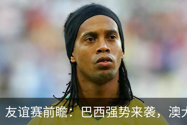 友谊赛前瞻：巴西强势来袭，澳大利亚防线面临考验